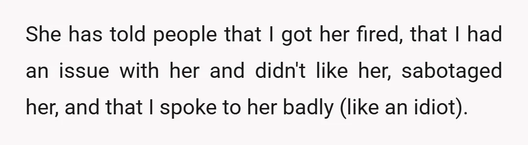 She has told people that I got her fired, that I had an issue with her and didn't like her, sabotaged her, and that I spoke to her badly (like...