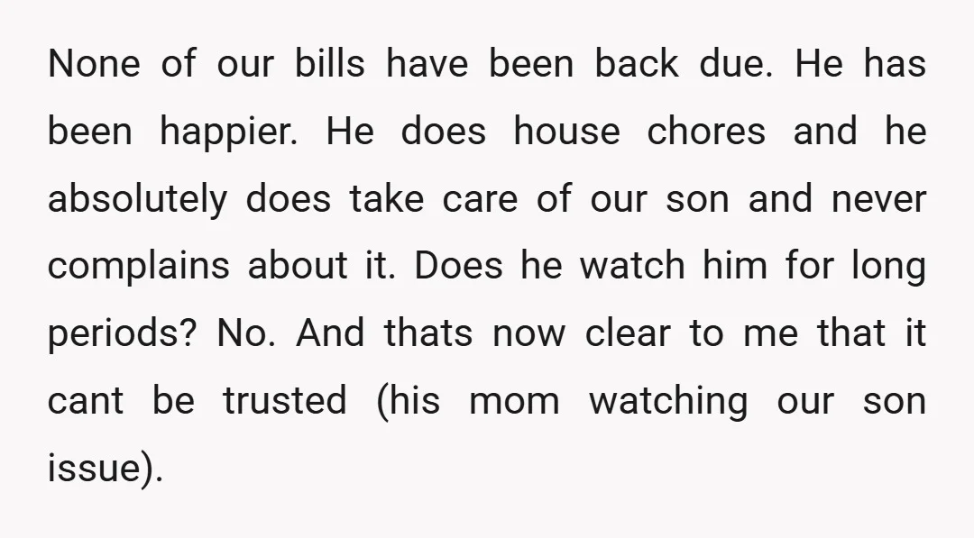 None of our bills have been back due. He has been happier. He does house chores and he absolutely does take care of our son and never complains about it....