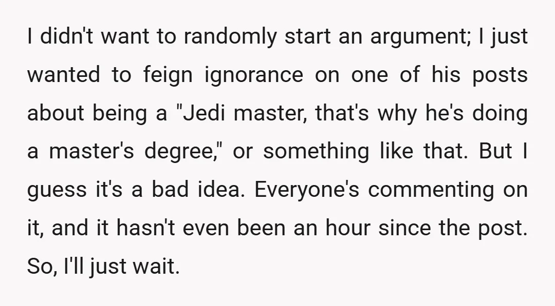 I didn't want to randomly start an argument; I just wanted to feign ignorance on one of his posts about being a "Jedi master, that's why he's doing a master's...