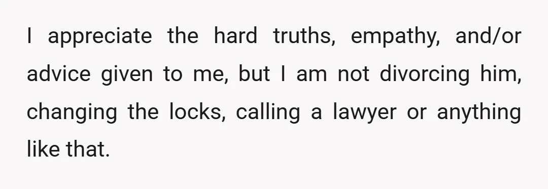 I appreciate the hard truths, empathy, and/or advice given to me, but I am not divorcing him, changing the locks, calling a lawyer or anything like that.
