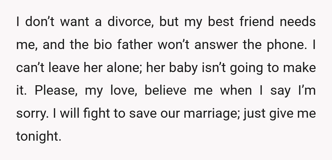 I don’t want a divorce, but my best friend needs me, and the bio father won’t answer the phone. I can’t leave her alone; her baby isn’t going to make...