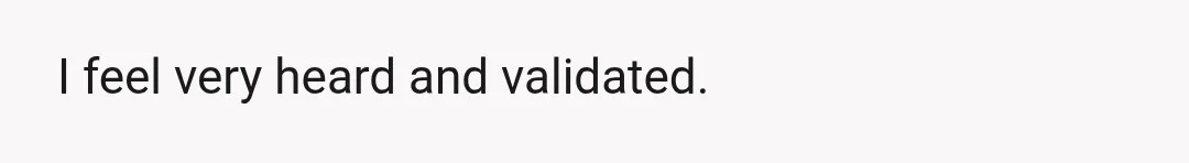 I feel very heard and validated.