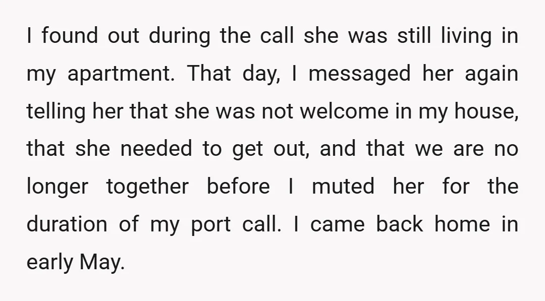 I found out during the call she was still living in my apartment. That day, I messaged her again telling her that she was not welcome in my house, that...