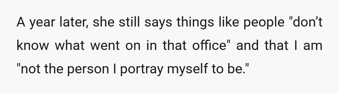 A year later, she still says things like people "don’t know what went on in that office" and that I am "not the person I portray myself to be."