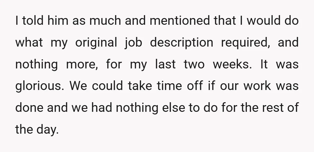 I told him as much and mentioned that I would do what my original job description required, and nothing more, for my last two weeks. It was glorious. We could...