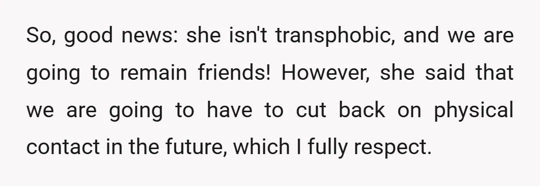 So, good news: she isn't transphobic, and we are going to remain friends! However, she said that we are going to have to cut back on physical contact in the...