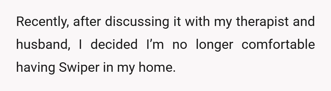 Recently, after discussing it with my therapist and husband, I decided I’m no longer comfortable having Swiper in my home.