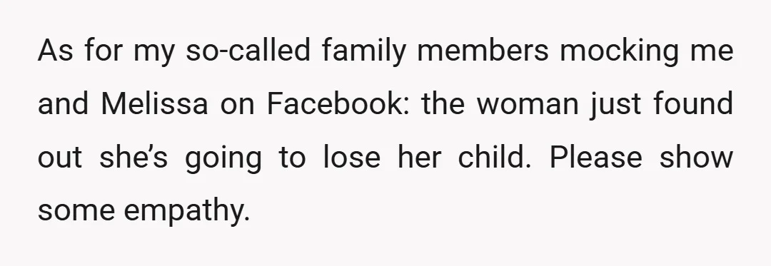As for my so-called family members mocking me and Melissa on Facebook: the woman just found out she’s going to lose her child. Please show some empathy.