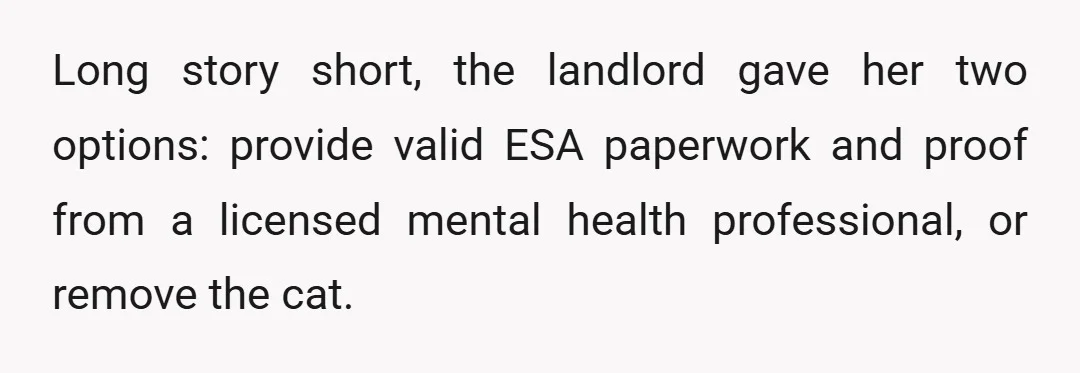 Long story short, the landlord gave her two options: provide valid ESA paperwork and proof from a licensed mental health professional, or remove the cat.