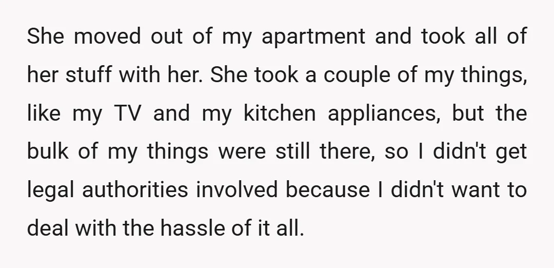 She moved out of my apartment and took all of her stuff with her. She took a couple of my things, like my TV and my kitchen appliances, but the...