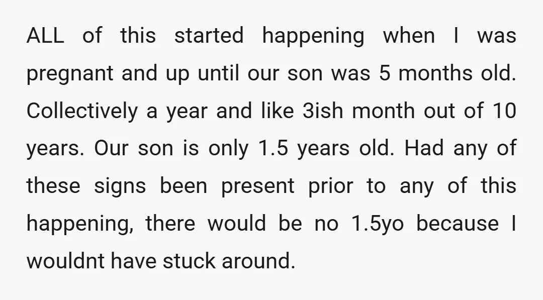 ALL of this started happening when I was pregnant and up until our son was 5 months old. Collectively a year and like 3ish month out of 10 years. Our...