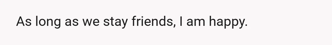 As long as we stay friends, I am happy.