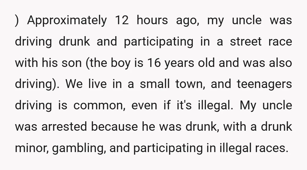 ) Approximately 12 hours ago, my uncle was driving drunk and participating in a street race with his son (the boy is 16 years old and was also driving). We...