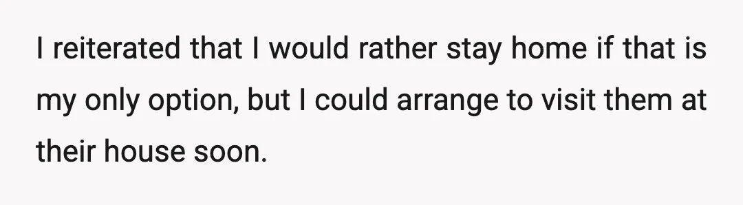 I reiterated that I would rather stay home if that is my only option, but I could arrange to visit them at their house soon.