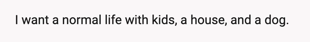 I want a normal life with kids, a house, and a dog.
