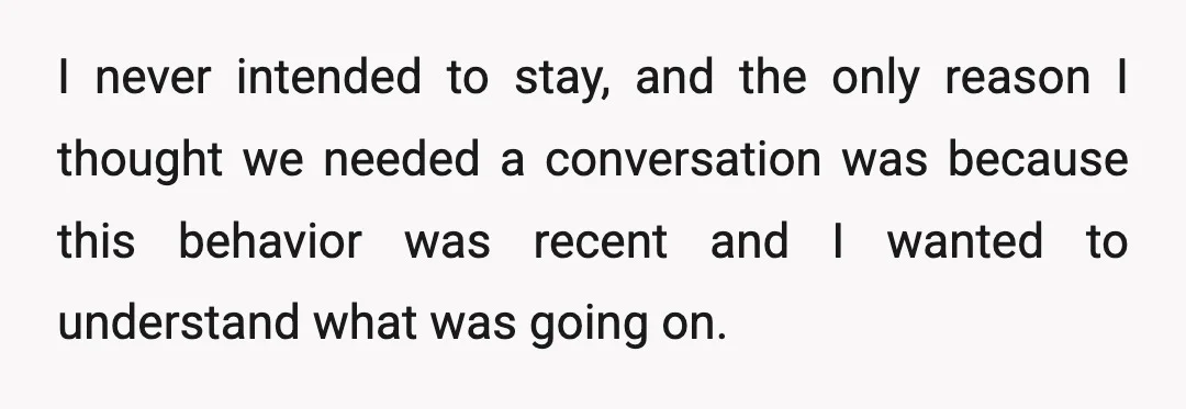 I never intended to stay, and the only reason I thought we needed a conversation was because this behavior was recent and I wanted to understand what was going on.