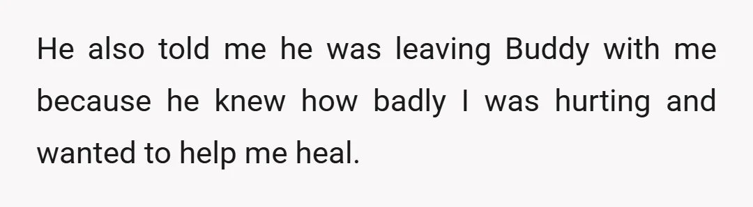 He also told me he was leaving Buddy with me because he knew how badly I was hurting and wanted to help me heal.