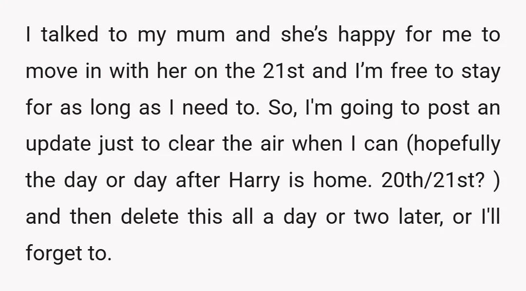 I talked to my mum and she’s happy for me to move in with her on the 21st and I’m free to stay for as long as I need to....