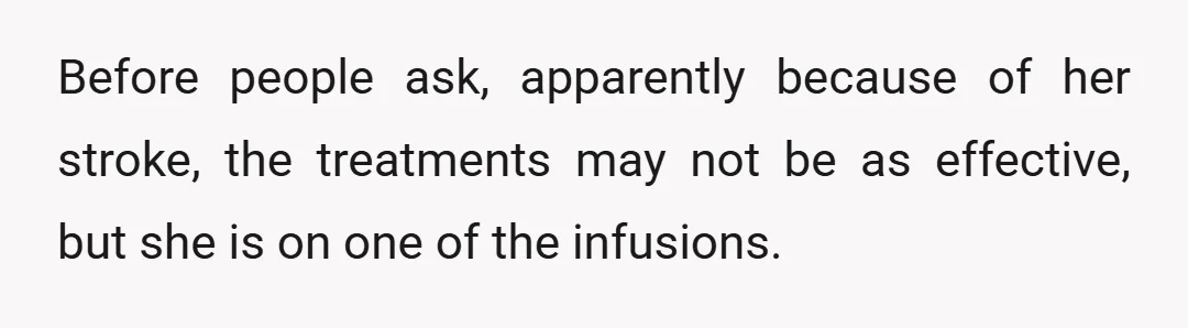 Before people ask, apparently because of her stroke, the treatments may not be as effective, but she is on one of the infusions.