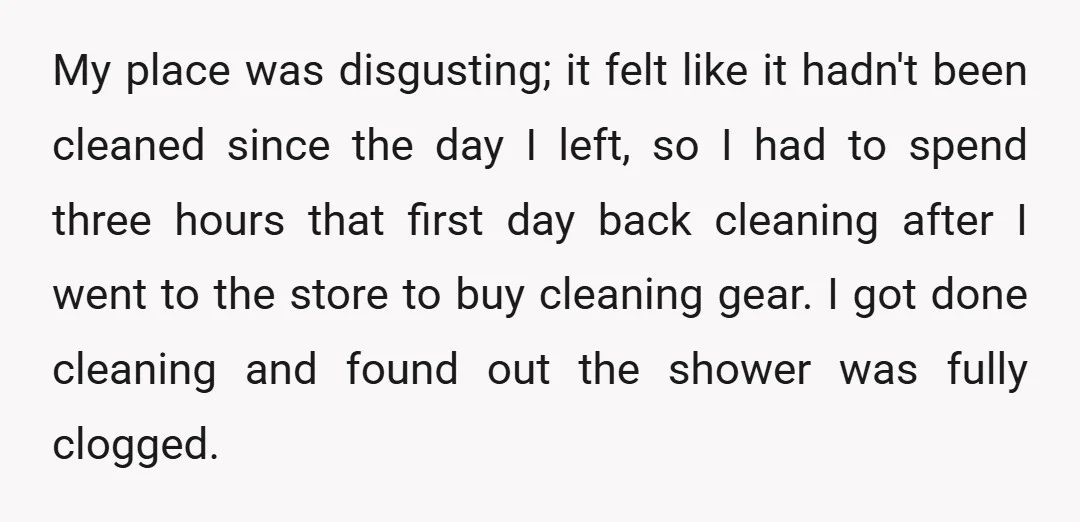 My place was disgusting; it felt like it hadn't been cleaned since the day I left, so I had to spend three hours that first day back cleaning after I...