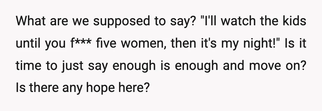 What are we supposed to say? "I'll watch the kids until you f*** five women, then it's my night!" Is it time to just say enough is enough and move...