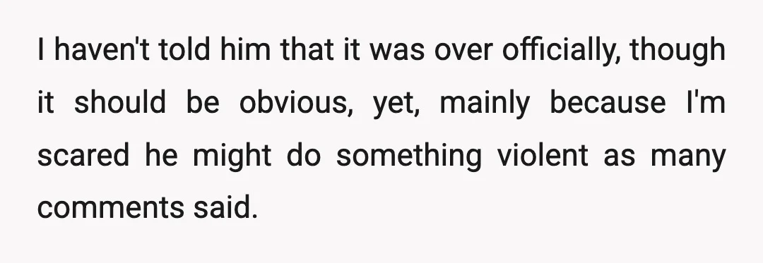 I haven't told him that it was over officially, though it should be obvious, yet, mainly because I'm scared he might do something violent as many comments said.