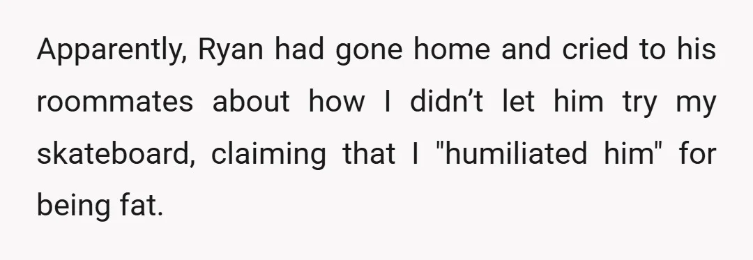 Apparently, Ryan had gone home and cried to his roommates about how I didn’t let him try my skateboard, claiming that I "humiliated him" for being fat.
