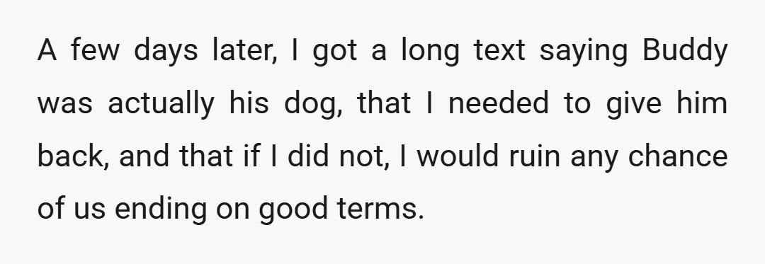 A few days later, I got a long text saying Buddy was actually his dog, that I needed to give him back, and that if I did not, I would...