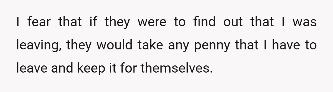 I fear that if they were to find out that I was leaving, they would take any penny that I have to leave and keep it for themselves.