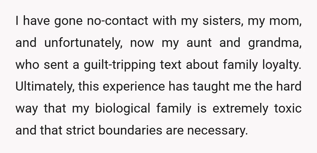 I have gone no-contact with my sisters, my mom, and unfortunately, now my aunt and grandma, who sent a guilt-tripping text about family loyalty. Ultimately, this experience has taught me...