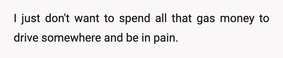 I just don't want to spend all that gas money to drive somewhere and be in pain.