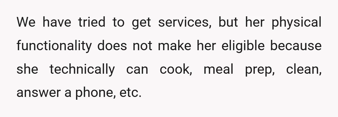 We have tried to get services, but her physical functionality does not make her eligible because she technically can cook, meal prep, clean, answer a phone, etc.