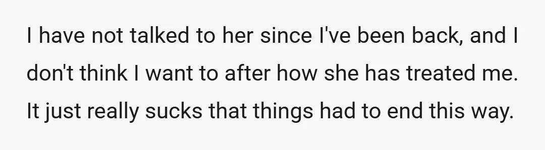 I have not talked to her since I've been back, and I don't think I want to after how she has treated me. It just really sucks that things had...