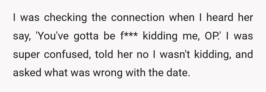I was checking the connection when I heard her say, 'You've gotta be f*** kidding me, OP.' I was super confused, told her no I wasn't kidding, and asked what...