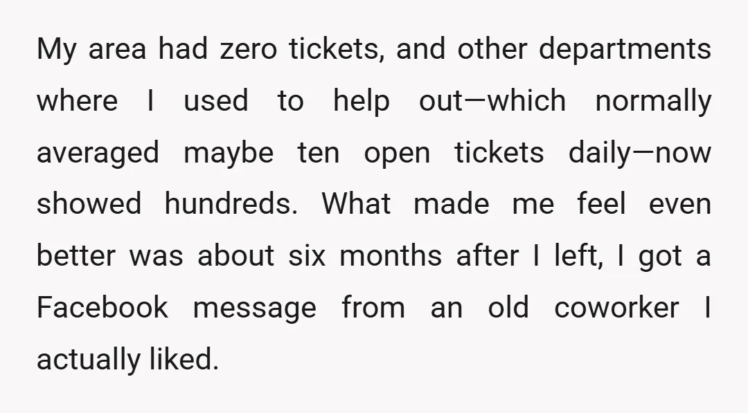 My area had zero tickets, and other departments where I used to help out—which normally averaged maybe ten open tickets daily—now showed hundreds. What made me feel even better was...