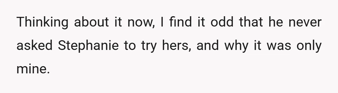 Thinking about it now, I find it odd that he never asked Stephanie to try hers, and why it was only mine.