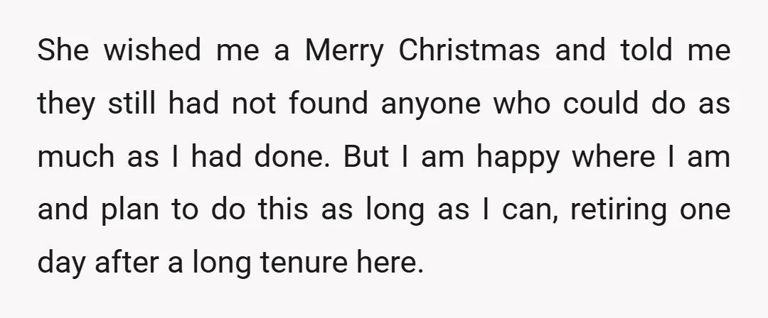 She wished me a Merry Christmas and told me they still had not found anyone who could do as much as I had done. But I am happy where I...