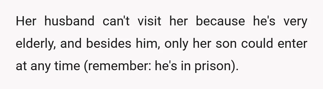 Her husband can't visit her because he's very elderly, and besides him, only her son could enter at any time (remember: he's in prison).