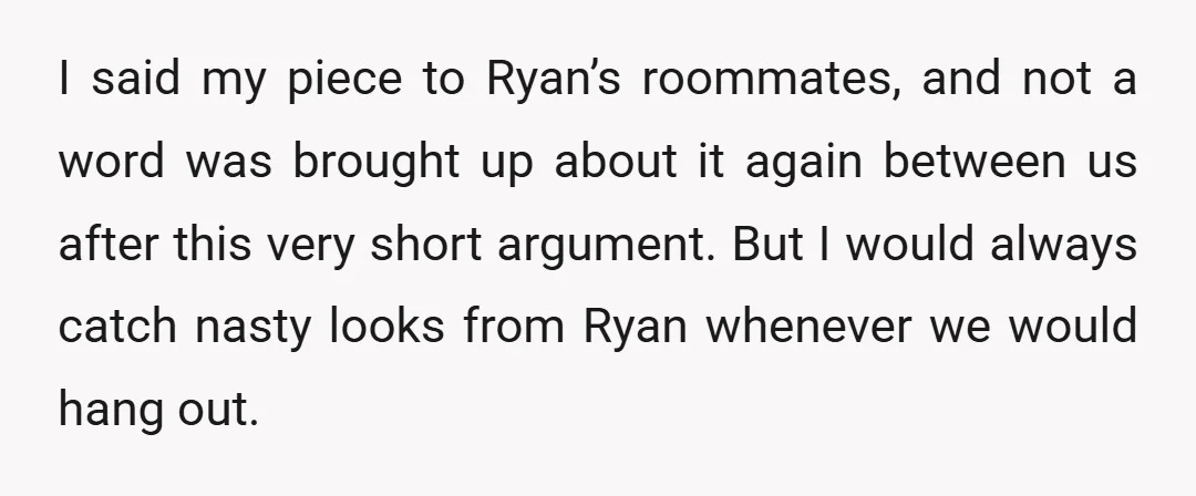 I said my piece to Ryan’s roommates, and not a word was brought up about it again between us after this very short argument. But I would always catch nasty...