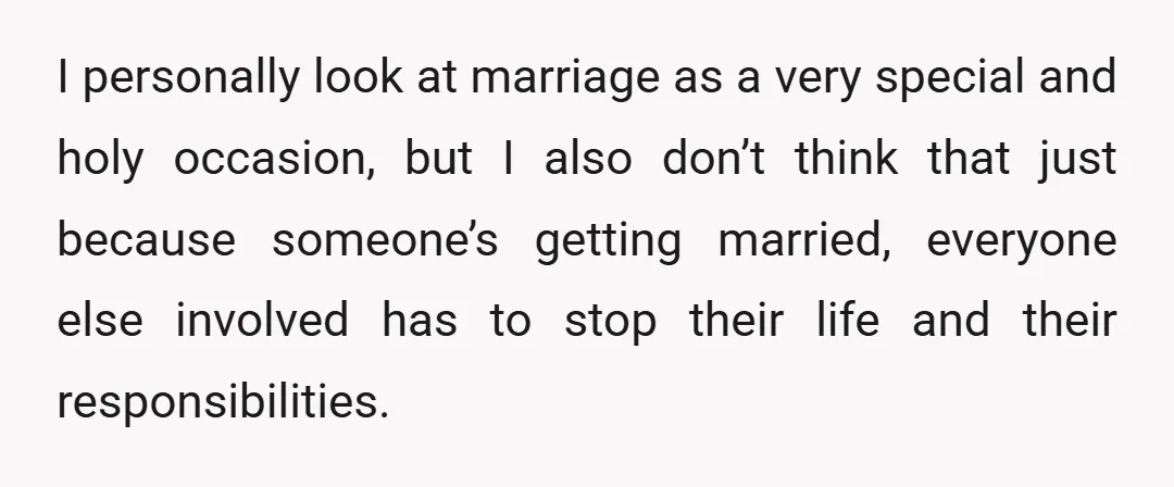 I personally look at marriage as a very special and holy occasion, but I also don’t think that just because someone’s getting married, everyone else involved has to stop their...