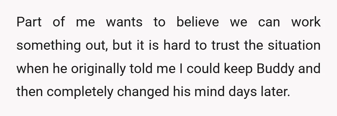 Part of me wants to believe we can work something out, but it is hard to trust the situation when he originally told me I could keep Buddy and then...