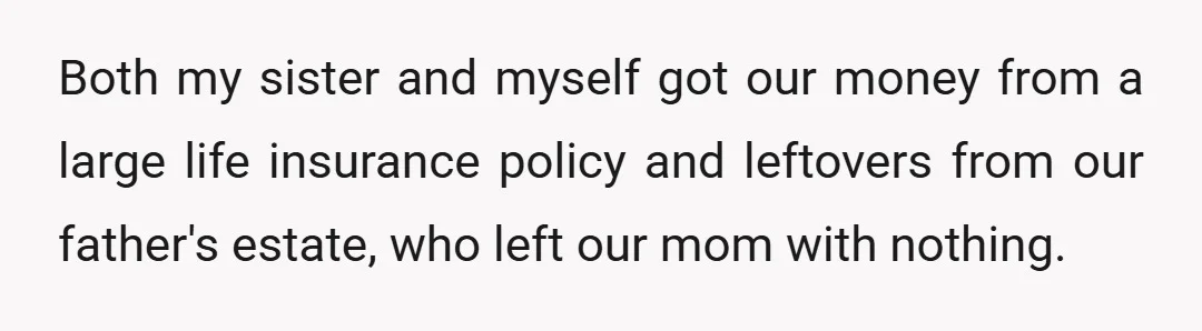 Both my sister and myself got our money from a large life insurance policy and leftovers from our father's estate, who left our mom with nothing.