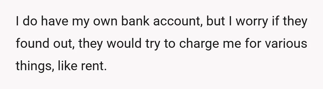 I do have my own bank account, but I worry if they found out, they would try to charge me for various things, like rent.