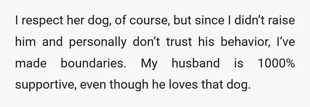 I respect her dog, of course, but since I didn’t raise him and personally don’t trust his behavior, I’ve made boundaries. My husband is 1000% supportive, even though he loves...