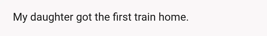 My daughter got the first train home.