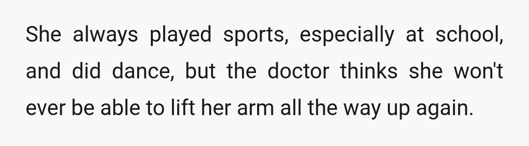 She always played sports, especially at school, and did dance, but the doctor thinks she won't ever be able to lift her arm all the way up again.