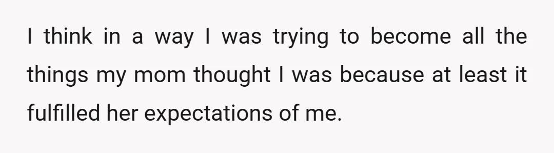 I think in a way I was trying to become all the things my mom thought I was because at least it fulfilled her expectations of me.