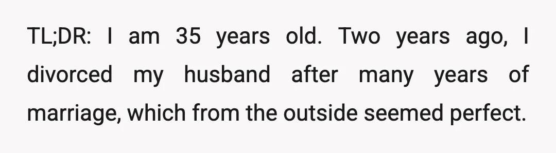 TL;DR: I am 35 years old. Two years ago, I divorced my husband after many years of marriage, which from the outside seemed perfect.