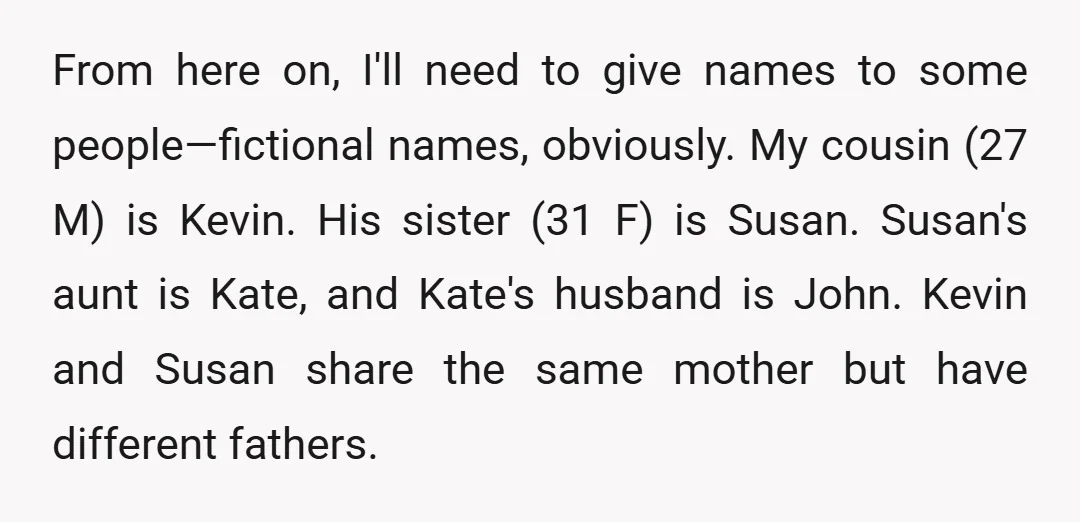 From here on, I'll need to give names to some people—fictional names, obviously. My cousin (27 M) is Kevin. His sister (31 F) is Susan. Susan's aunt is Kate, and...