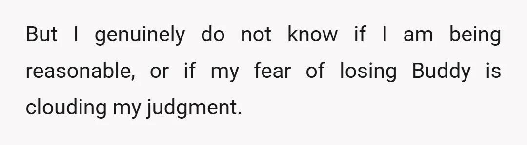 But I genuinely do not know if I am being reasonable, or if my fear of losing Buddy is clouding my judgment.